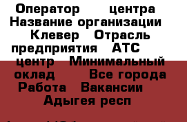 Оператор Call-центра › Название организации ­ Клевер › Отрасль предприятия ­ АТС, call-центр › Минимальный оклад ­ 1 - Все города Работа » Вакансии   . Адыгея респ.